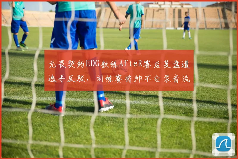 无畏契约EDG教练AfteR赛后复盘遭选手反驳，训练赛将帅不合录音流出
